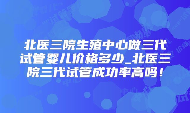 北医三院生殖中心做三代试管婴儿价格多少_北医三院三代试管成功率高吗!