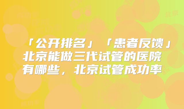 「公开排名」「患者反馈」北京能做三代试管的医院有哪些，北京试管成功率
