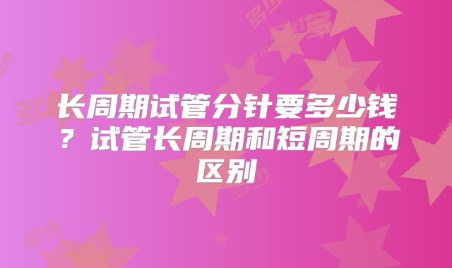 长周期试管分针要多少钱?试管长周期和短周期的区别