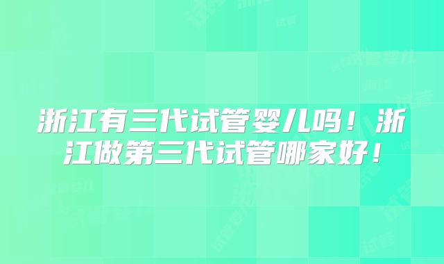 浙江有三代试管婴儿吗！浙江做第三代试管哪家好！