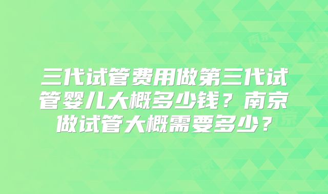 三代试管费用做第三代试管婴儿大概多少钱?南京做试管大概需要多少?