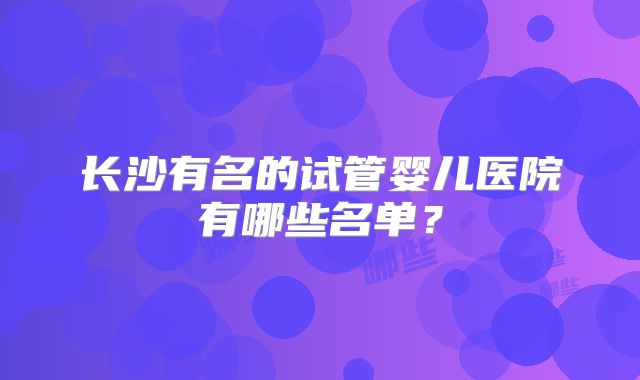 长沙有名的试管婴儿医院有哪些名单？
