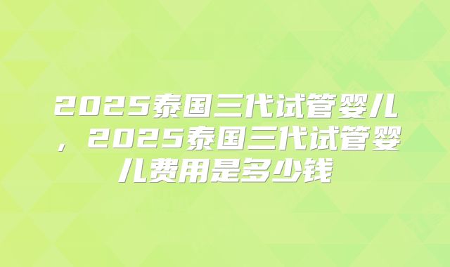 2025泰国三代试管婴儿，2025泰国三代试管婴儿费用是多少钱