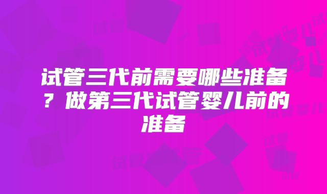 试管三代前需要哪些准备？做第三代试管婴儿前的准备