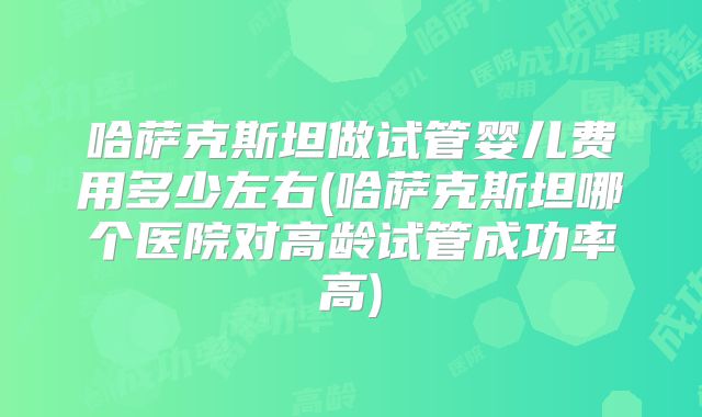 哈萨克斯坦做试管婴儿费用多少左右(哈萨克斯坦哪个医院对高龄试管成功率高)