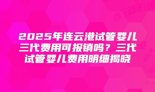 2025年连云港试管婴儿三代费用可报销吗？三代试管婴儿费用明细揭晓