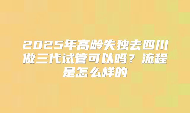 2025年高龄失独去四川做三代试管可以吗?流程是怎么样的