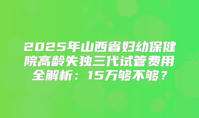 2025年山西省妇幼保健院高龄失独三代试管费用全解析：15万够不够？