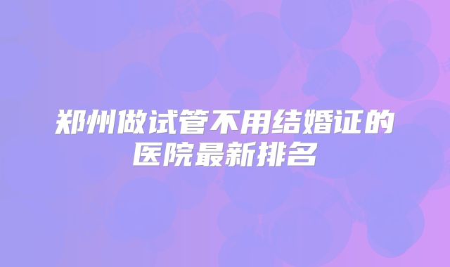 郑州做试管不用结婚证的医院最新排名