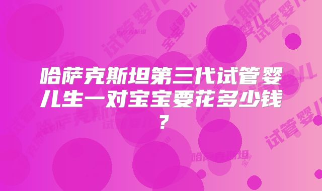 哈萨克斯坦第三代试管婴儿生一对宝宝要花多少钱?