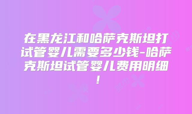 在黑龙江和哈萨克斯坦打试管婴儿需要多少钱-哈萨克斯坦试管婴儿费用明细！