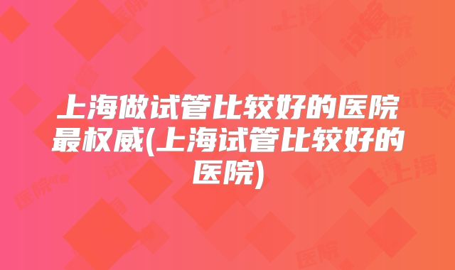 上海做试管比较好的医院最权威(上海试管比较好的医院)