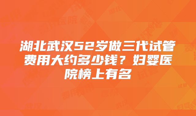 湖北武汉52岁做三代试管费用大约多少钱？妇婴医院榜上有名