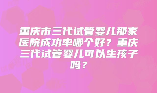 重庆市三代试管婴儿那家医院成功率哪个好？重庆三代试管婴儿可以生孩子吗？