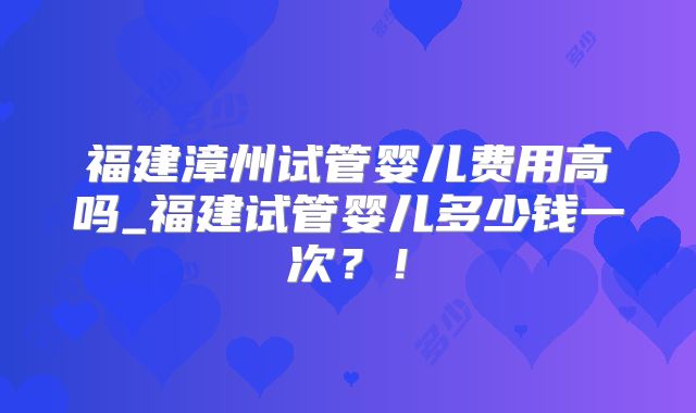 福建漳州试管婴儿费用高吗_福建试管婴儿多少钱一次?!