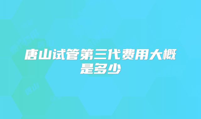 唐山试管第三代费用大概是多少