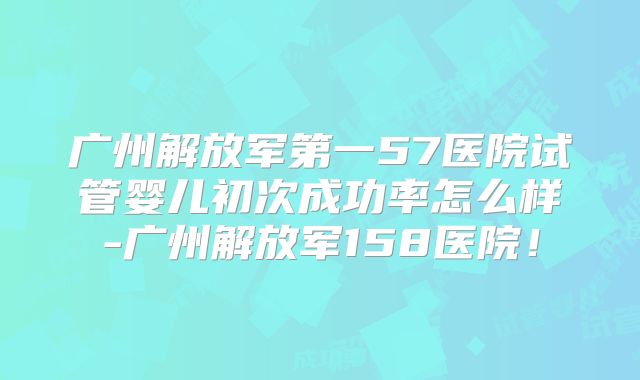 广州解放军第一57医院试管婴儿初次成功率怎么样-广州解放军158医院！