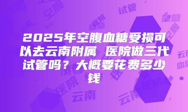 2025年空腹血糖受损可以去云南附属 医院做三代试管吗?大概要花费多少钱