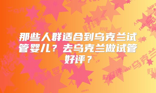 那些人群适合到乌克兰试管婴儿？去乌克兰做试管好评？