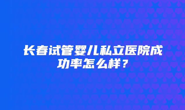 长春试管婴儿私立医院成功率怎么样？