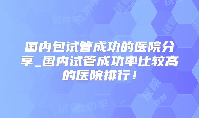 国内包试管成功的医院分享_国内试管成功率比较高的医院排行！