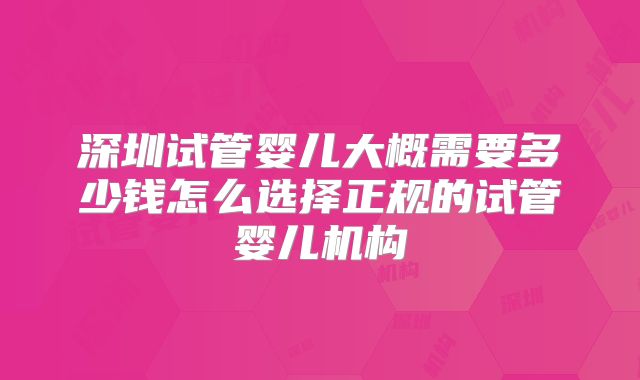 深圳试管婴儿大概需要多少钱怎么选择正规的试管婴儿机构