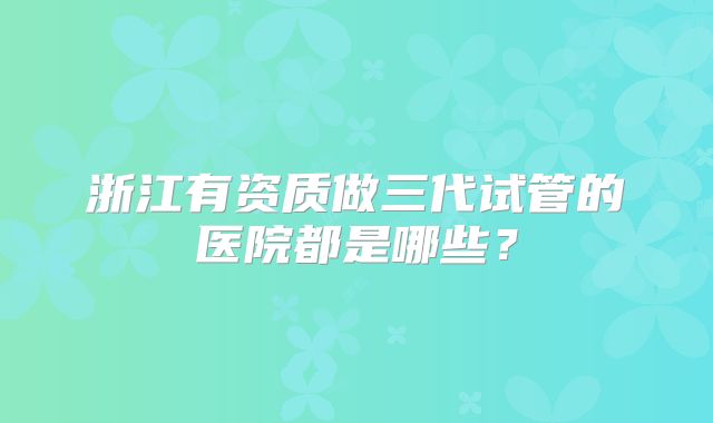 浙江有资质做三代试管的医院都是哪些？