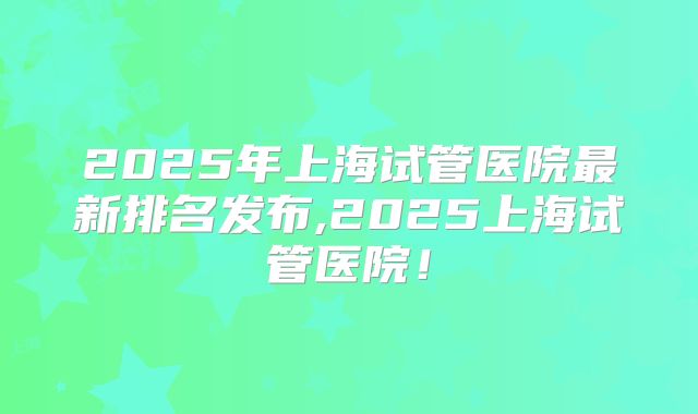 2025年上海试管医院最新排名发布,2025上海试管医院！