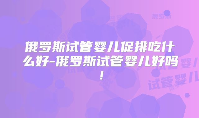 俄罗斯试管婴儿促排吃什么好-俄罗斯试管婴儿好吗!