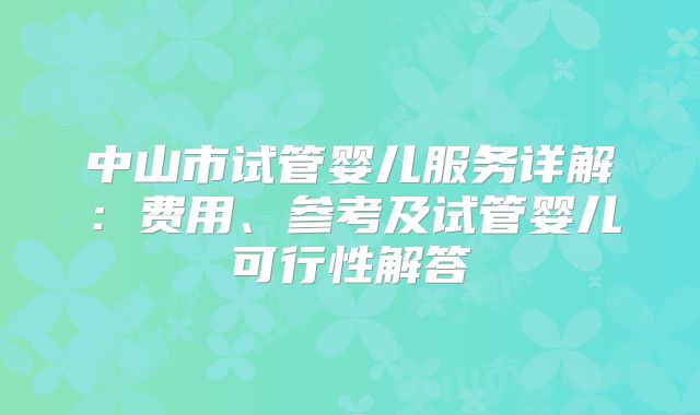中山市试管婴儿服务详解：费用、参考及试管婴儿可行性解答