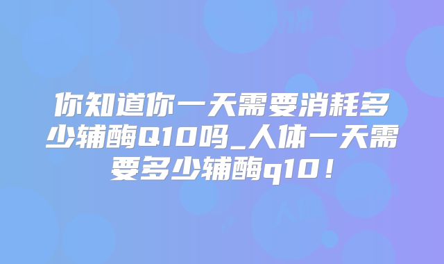 你知道你一天需要消耗多少辅酶Q10吗_人体一天需要多少辅酶q10！