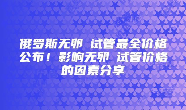 俄罗斯无卵�试管最全价格公布！影响无卵�试管价格的因素分享