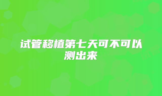 试管移植第七天可不可以测出来