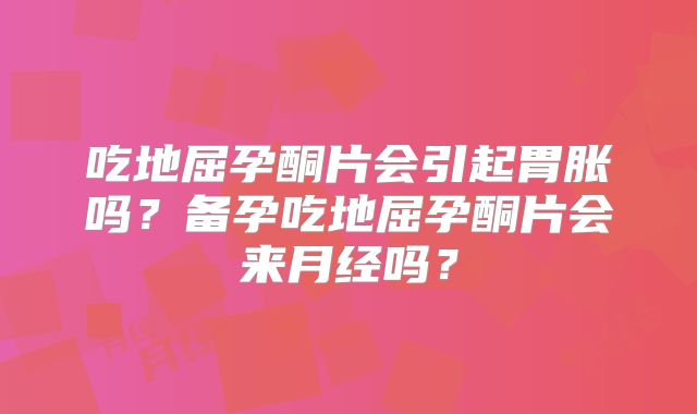吃地屈孕酮片会引起胃胀吗？备孕吃地屈孕酮片会来月经吗？