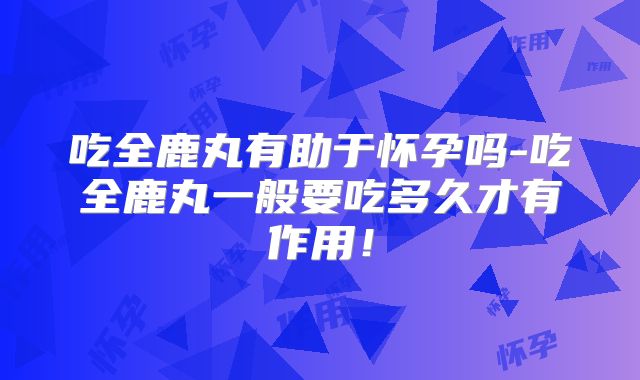 吃全鹿丸有助于怀孕吗-吃全鹿丸一般要吃多久才有作用!