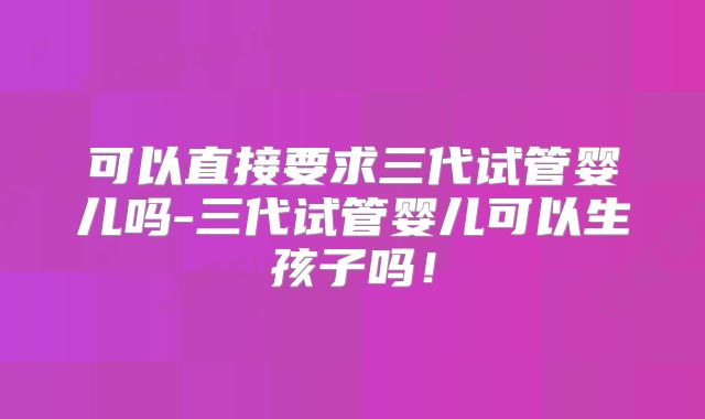 可以直接要求三代试管婴儿吗-三代试管婴儿可以生孩子吗!
