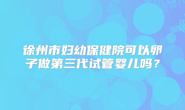 徐州市妇幼保健院可以卵子做第三代试管婴儿吗？