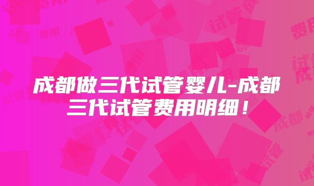成都做三代试管婴儿-成都三代试管费用明细！