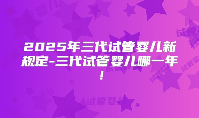 2025年三代试管婴儿新规定-三代试管婴儿哪一年!
