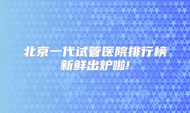 北京一代试管医院排行榜新鲜出炉啦!