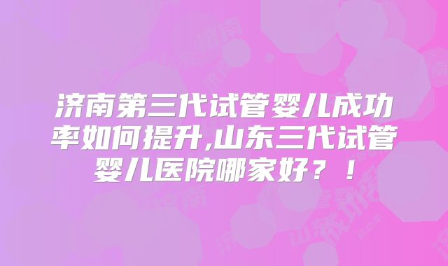 济南第三代试管婴儿成功率如何提升,山东三代试管婴儿医院哪家好？！