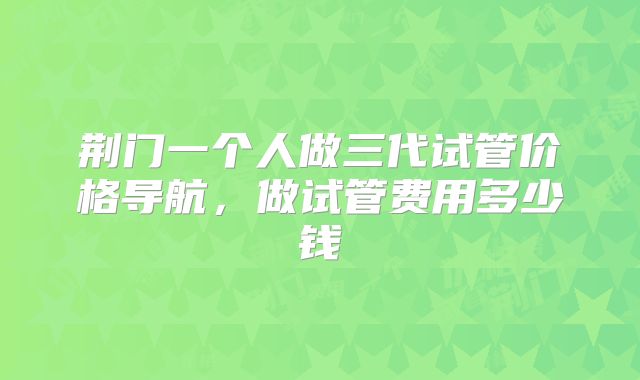 荆门一个人做三代试管价格导航，做试管费用多少钱