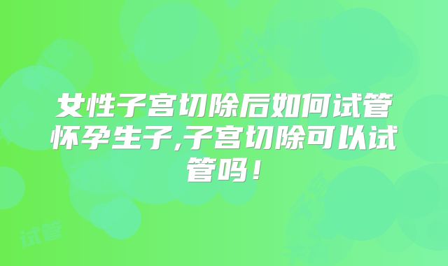 女性子宫切除后如何试管怀孕生子,子宫切除可以试管吗！