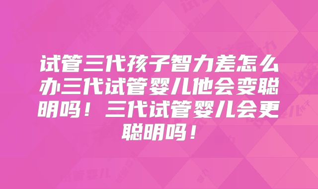 试管三代孩子智力差怎么办三代试管婴儿他会变聪明吗！三代试管婴儿会更聪明吗！