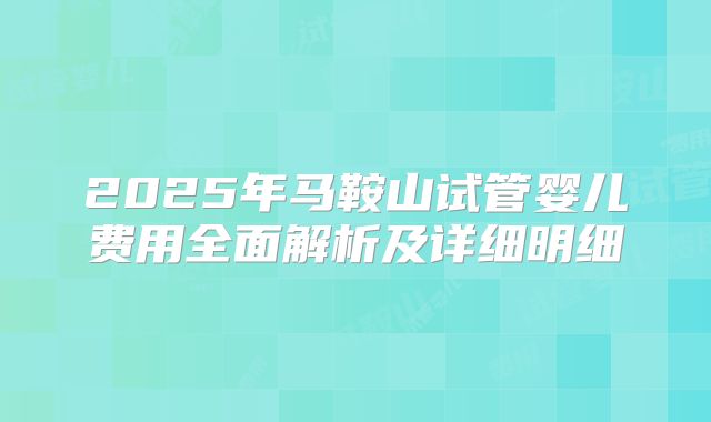 2025年马鞍山试管婴儿费用全面解析及详细明细