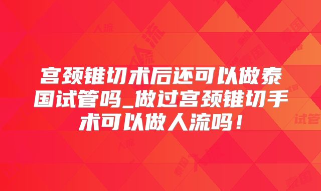 宫颈锥切术后还可以做泰国试管吗_做过宫颈锥切手术可以做人流吗！