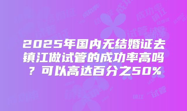 2025年国内无结婚证去镇江做试管的成功率高吗?可以高达百分之50%