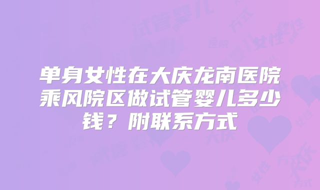 单身女性在大庆龙南医院乘风院区做试管婴儿多少钱?附联系方式