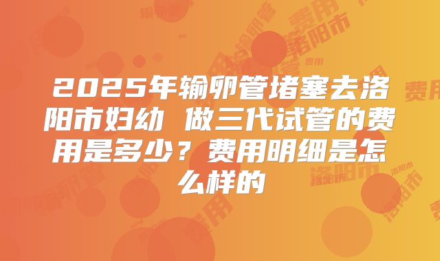2025年输卵管堵塞去洛阳市妇幼 做三代试管的费用是多少?费用明细是怎么样的