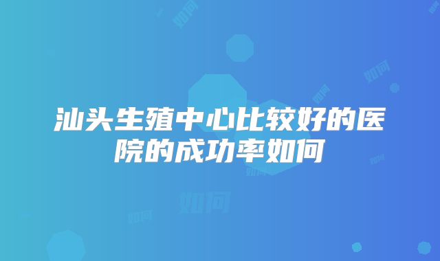 汕头生殖中心比较好的医院的成功率如何